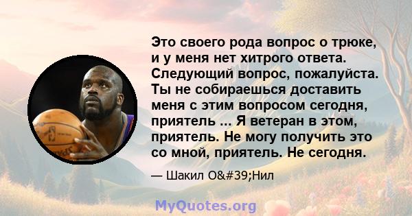 Это своего рода вопрос о трюке, и у меня нет хитрого ответа. Следующий вопрос, пожалуйста. Ты не собираешься доставить меня с этим вопросом сегодня, приятель ... Я ветеран в этом, приятель. Не могу получить это со мной, 