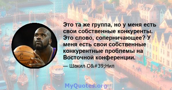 Это та же группа, но у меня есть свои собственные конкуренты. Это слово, соперничающее? У меня есть свои собственные конкурентные проблемы на Восточной конференции.