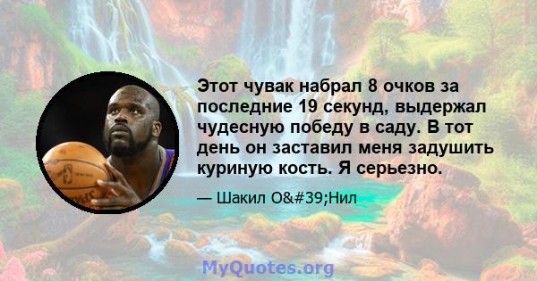 Этот чувак набрал 8 очков за последние 19 секунд, выдержал чудесную победу в саду. В тот день он заставил меня задушить куриную кость. Я серьезно.