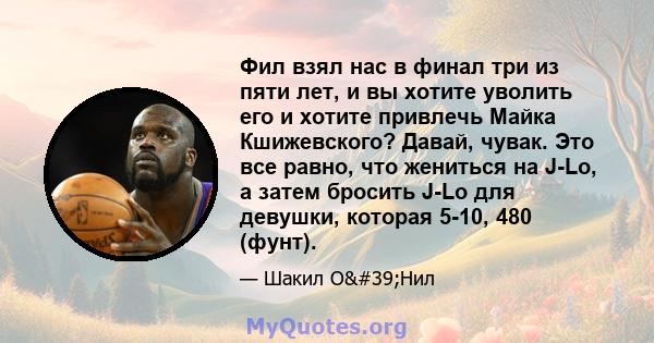 Фил взял нас в финал три из пяти лет, и вы хотите уволить его и хотите привлечь Майка Кшижевского? Давай, чувак. Это все равно, что жениться на J-Lo, а затем бросить J-Lo для девушки, которая 5-10, 480 (фунт).