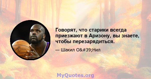 Говорят, что старики всегда приезжают в Аризону, вы знаете, чтобы перезарядиться.