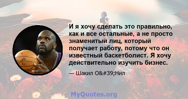 И я хочу сделать это правильно, как и все остальные, а не просто знаменитый лиц, который получает работу, потому что он известный баскетболист. Я хочу действительно изучить бизнес.