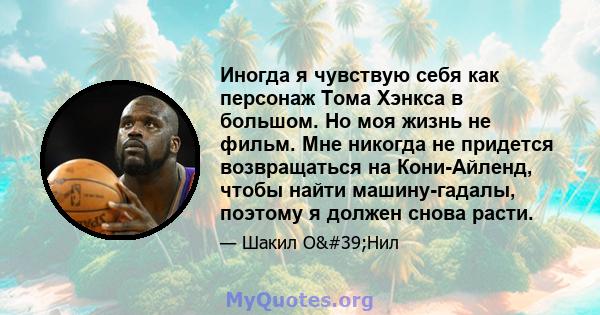 Иногда я чувствую себя как персонаж Тома Хэнкса в большом. Но моя жизнь не фильм. Мне никогда не придется возвращаться на Кони-Айленд, чтобы найти машину-гадалы, поэтому я должен снова расти.