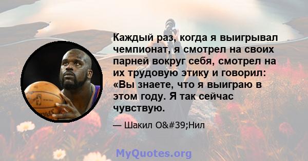 Каждый раз, когда я выигрывал чемпионат, я смотрел на своих парней вокруг себя, смотрел на их трудовую этику и говорил: «Вы знаете, что я выиграю в этом году. Я так сейчас чувствую.