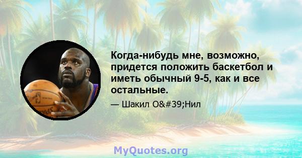 Когда-нибудь мне, возможно, придется положить баскетбол и иметь обычный 9-5, как и все остальные.