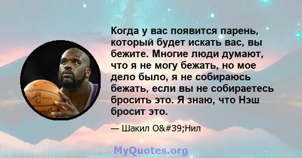 Когда у вас появится парень, который будет искать вас, вы бежите. Многие люди думают, что я не могу бежать, но мое дело было, я не собираюсь бежать, если вы не собираетесь бросить это. Я знаю, что Нэш бросит это.