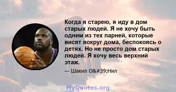 Когда я старею, я иду в дом старых людей. Я не хочу быть одним из тех парней, которые висят вокруг дома, беспокоясь о детях. Но не просто дом старых людей. Я хочу весь верхний этаж.