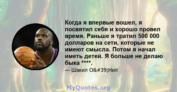 Когда я впервые вошел, я посвятил себя и хорошо провел время. Раньше я тратил 500 000 долларов на сети, которые не имеют смысла. Потом я начал иметь детей. Я больше не делаю быка ****.