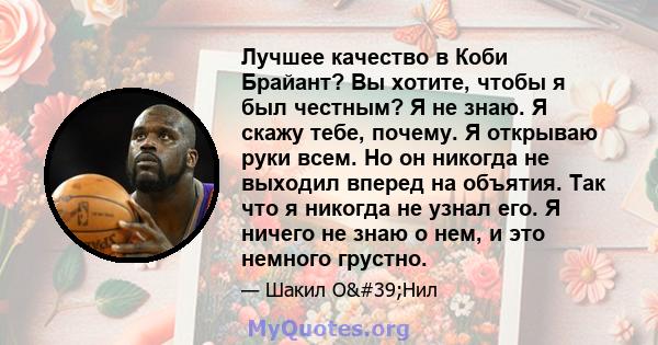 Лучшее качество в Коби Брайант? Вы хотите, чтобы я был честным? Я не знаю. Я скажу тебе, почему. Я открываю руки всем. Но он никогда не выходил вперед на объятия. Так что я никогда не узнал его. Я ничего не знаю о нем,