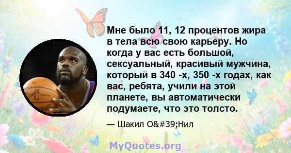 Мне было 11, 12 процентов жира в тела всю свою карьеру. Но когда у вас есть большой, сексуальный, красивый мужчина, который в 340 -х, 350 -х годах, как вас, ребята, учили на этой планете, вы автоматически подумаете, что 