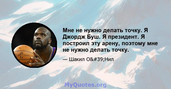 Мне не нужно делать точку. Я Джордж Буш. Я президент. Я построил эту арену, поэтому мне не нужно делать точку.