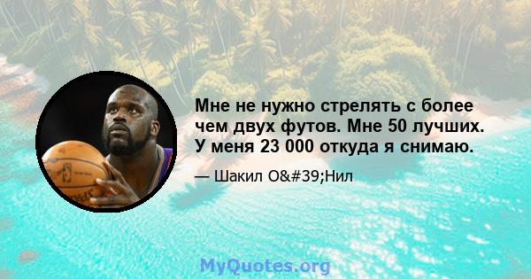 Мне не нужно стрелять с более чем двух футов. Мне 50 лучших. У меня 23 000 откуда я снимаю.