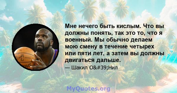 Мне нечего быть кислым. Что вы должны понять, так это то, что я военный. Мы обычно делаем мою смену в течение четырех или пяти лет, а затем вы должны двигаться дальше.