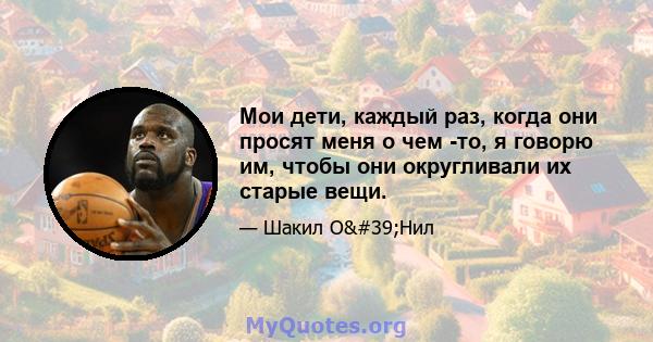 Мои дети, каждый раз, когда они просят меня о чем -то, я говорю им, чтобы они округливали их старые вещи.