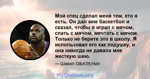 Мой отец сделал меня тем, кто я есть. Он дал мне баскетбол и сказал, чтобы я играл с мячом, спать с мячом, мечтать с мячом. Только не берите это в школу. Я использовал его как подушку, и она никогда не давала мне