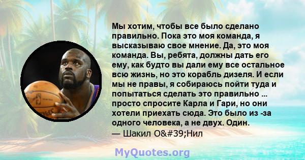 Мы хотим, чтобы все было сделано правильно. Пока это моя команда, я высказываю свое мнение. Да, это моя команда. Вы, ребята, должны дать его ему, как будто вы дали ему все остальное всю жизнь, но это корабль дизеля. И