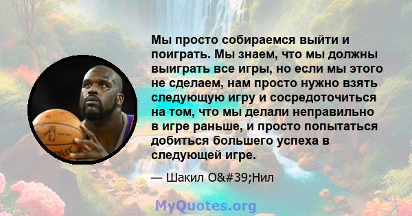 Мы просто собираемся выйти и поиграть. Мы знаем, что мы должны выиграть все игры, но если мы этого не сделаем, нам просто нужно взять следующую игру и сосредоточиться на том, что мы делали неправильно в игре раньше, и