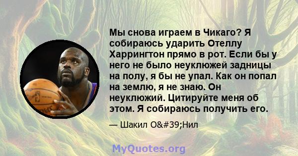 Мы снова играем в Чикаго? Я собираюсь ударить Отеллу Харрингтон прямо в рот. Если бы у него не было неуклюжей задницы на полу, я бы не упал. Как он попал на землю, я не знаю. Он неуклюжий. Цитируйте меня об этом. Я