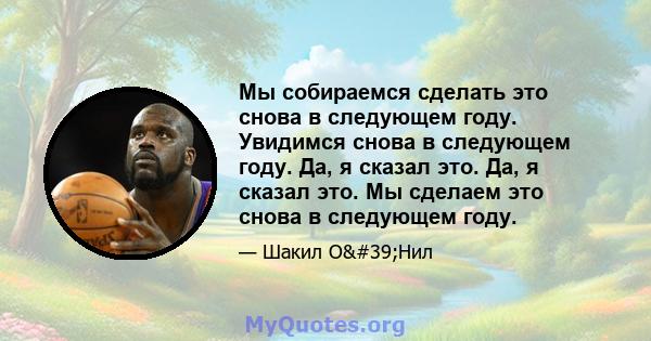 Мы собираемся сделать это снова в следующем году. Увидимся снова в следующем году. Да, я сказал это. Да, я сказал это. Мы сделаем это снова в следующем году.