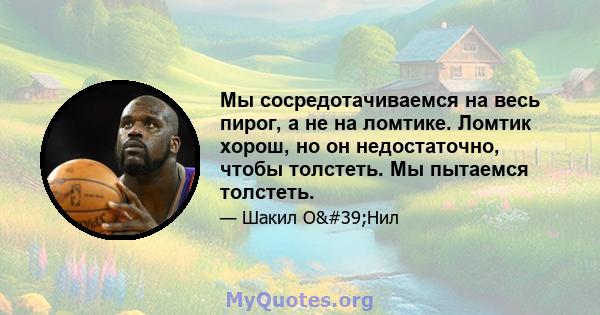 Мы сосредотачиваемся на весь пирог, а не на ломтике. Ломтик хорош, но он недостаточно, чтобы толстеть. Мы пытаемся толстеть.