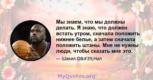 Мы знаем, что мы должны делать. Я знаю, что должен встать утром, сначала положить нижнее белье, а затем сначала положить штаны. Мне не нужны люди, чтобы сказать мне это.