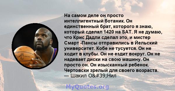 На самом деле он просто интеллигентный ботаник. Он единственный брат, которого я знаю, который сделал 1420 на SAT. Я не думаю, что Крис Дадли сделал это, и мистер Смарт -Пансы отправились в Йельский университет. Кобе не 