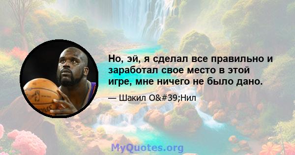 Но, эй, я сделал все правильно и заработал свое место в этой игре, мне ничего не было дано.