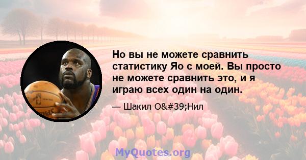 Но вы не можете сравнить статистику Яо с моей. Вы просто не можете сравнить это, и я играю всех один на один.