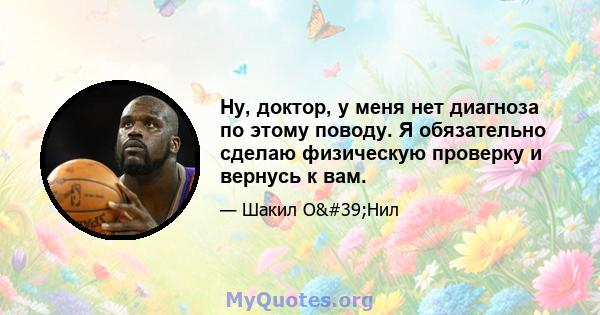 Ну, доктор, у меня нет диагноза по этому поводу. Я обязательно сделаю физическую проверку и вернусь к вам.