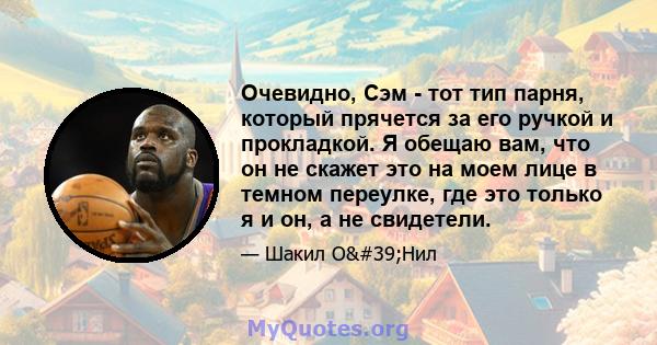 Очевидно, Сэм - тот тип парня, который прячется за его ручкой и прокладкой. Я обещаю вам, что он не скажет это на моем лице в темном переулке, где это только я и он, а не свидетели.