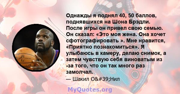 Однажды я поднял 40, 50 баллов, поднявшихся на Шона Брэдли. После игры он привел свою семью. Он сказал: «Это моя жена. Она хочет сфотографировать ». Мне нравится, «Приятно познакомиться». Я улыбаюсь в камеру, делаю