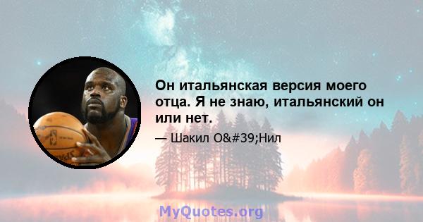 Он итальянская версия моего отца. Я не знаю, итальянский он или нет.