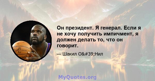 Он президент. Я генерал. Если я не хочу получить импичмент, я должен делать то, что он говорит.