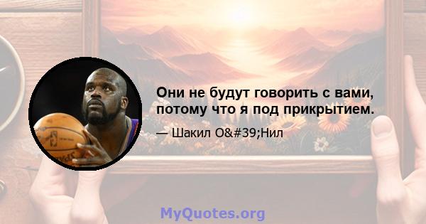 Они не будут говорить с вами, потому что я под прикрытием.