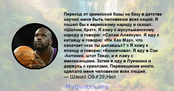 Переход от армейской базы на базу в детстве научил меня быть человеком всех наций. Я пошел бы к еврейскому народу и сказал: «Шалом, брат». Я хожу к мусульманскому народу и говорю: «Салам Алейкум». Я иду к китайцу и