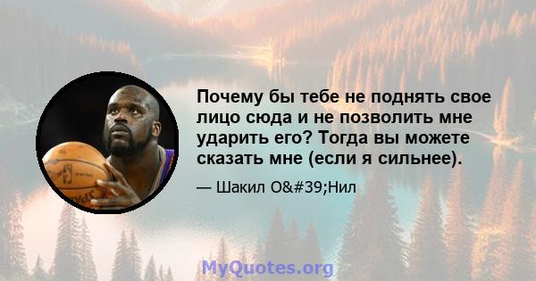 Почему бы тебе не поднять свое лицо сюда и не позволить мне ударить его? Тогда вы можете сказать мне (если я сильнее).