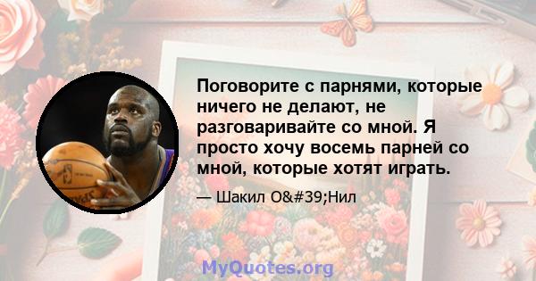 Поговорите с парнями, которые ничего не делают, не разговаривайте со мной. Я просто хочу восемь парней со мной, которые хотят играть.