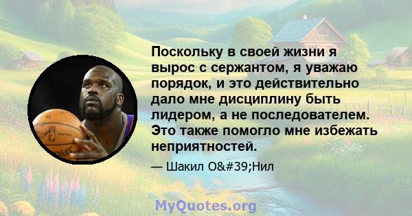 Поскольку в своей жизни я вырос с сержантом, я уважаю порядок, и это действительно дало мне дисциплину быть лидером, а не последователем. Это также помогло мне избежать неприятностей.