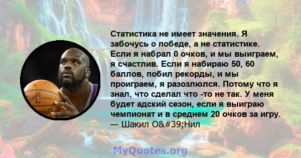 Статистика не имеет значения. Я забочусь о победе, а не статистике. Если я набрал 0 очков, и мы выиграем, я счастлив. Если я набираю 50, 60 баллов, побил рекорды, и мы проиграем, я разозлюлся. Потому что я знал, что