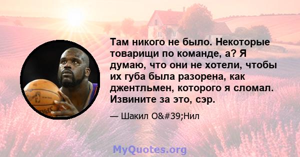 Там никого не было. Некоторые товарищи по команде, а? Я думаю, что они не хотели, чтобы их губа была разорена, как джентльмен, которого я сломал. Извините за это, сэр.