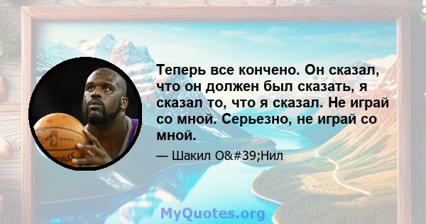 Теперь все кончено. Он сказал, что он должен был сказать, я сказал то, что я сказал. Не играй со мной. Серьезно, не играй со мной.