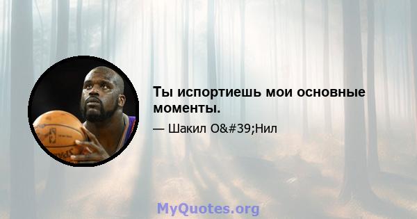 Ты испортиешь мои основные моменты.