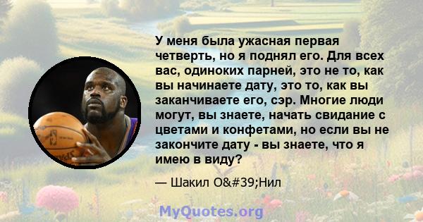 У меня была ужасная первая четверть, но я поднял его. Для всех вас, одиноких парней, это не то, как вы начинаете дату, это то, как вы заканчиваете его, сэр. Многие люди могут, вы знаете, начать свидание с цветами и