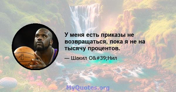 У меня есть приказы не возвращаться, пока я не на тысячу процентов.