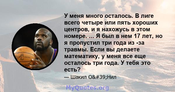 У меня много осталось. В лиге всего четыре или пять хороших центров, и я нахожусь в этом номере. ... Я был в нем 17 лет, но я пропустил три года из -за травмы. Если вы делаете математику, у меня все еще осталось три