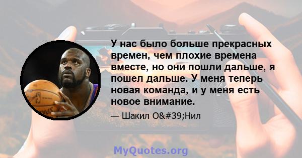 У нас было больше прекрасных времен, чем плохие времена вместе, но они пошли дальше, я пошел дальше. У меня теперь новая команда, и у меня есть новое внимание.