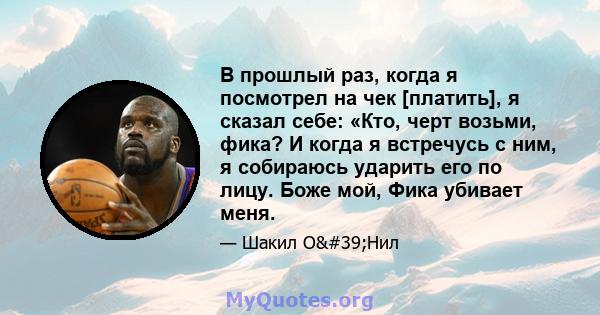 В прошлый раз, когда я посмотрел на чек [платить], я сказал себе: «Кто, черт возьми, фика? И когда я встречусь с ним, я собираюсь ударить его по лицу. Боже мой, Фика убивает меня.