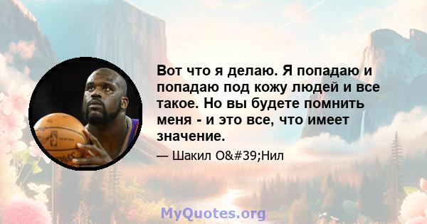 Вот что я делаю. Я попадаю и попадаю под кожу людей и все такое. Но вы будете помнить меня - и это все, что имеет значение.