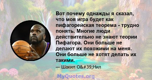 Вот почему однажды я сказал, что моя игра будет как пифагорейская теорема - трудно понять. Многие люди действительно не знают теории Пифагора. Они больше не делают их похожими на меня. Они больше не хотят делать их