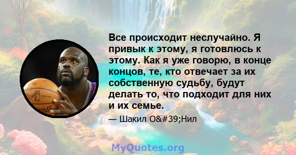 Все происходит неслучайно. Я привык к этому, я готовлюсь к этому. Как я уже говорю, в конце концов, те, кто отвечает за их собственную судьбу, будут делать то, что подходит для них и их семье.